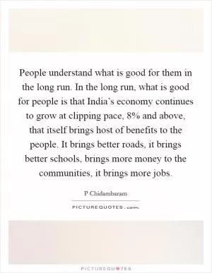 People understand what is good for them in the long run. In the long run, what is good for people is that India’s economy continues to grow at clipping pace, 8% and above, that itself brings host of benefits to the people. It brings better roads, it brings better schools, brings more money to the communities, it brings more jobs Picture Quote #1