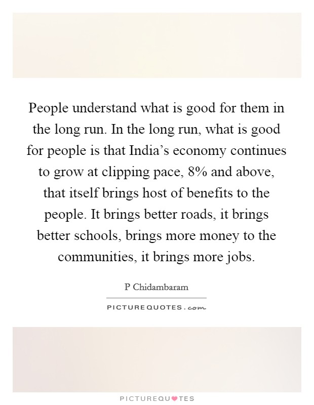 People understand what is good for them in the long run. In the long run, what is good for people is that India's economy continues to grow at clipping pace, 8% and above, that itself brings host of benefits to the people. It brings better roads, it brings better schools, brings more money to the communities, it brings more jobs Picture Quote #1