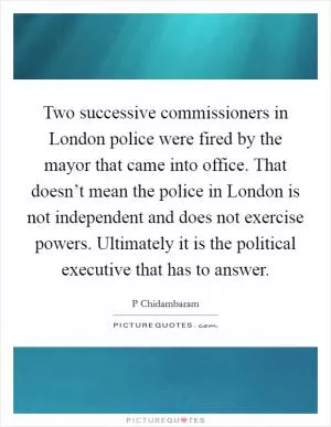 Two successive commissioners in London police were fired by the mayor that came into office. That doesn’t mean the police in London is not independent and does not exercise powers. Ultimately it is the political executive that has to answer Picture Quote #1