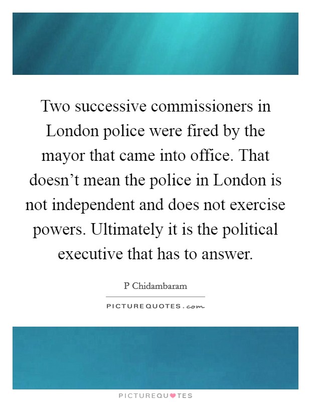 Two successive commissioners in London police were fired by the mayor that came into office. That doesn't mean the police in London is not independent and does not exercise powers. Ultimately it is the political executive that has to answer Picture Quote #1