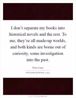 I don’t separate my books into historical novels and the rest. To me, they’re all made-up worlds, and both kinds are borne out of curiosity, some investigation into the past Picture Quote #1