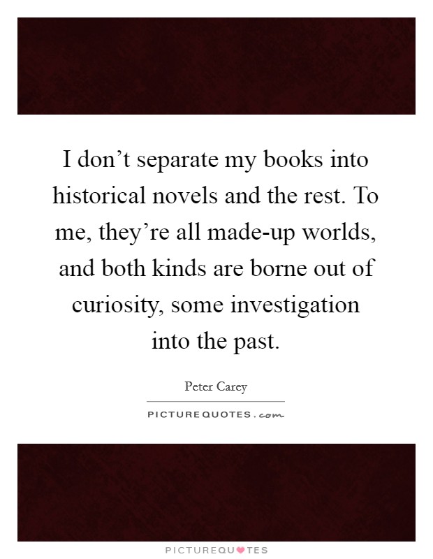 I don't separate my books into historical novels and the rest. To me, they're all made-up worlds, and both kinds are borne out of curiosity, some investigation into the past Picture Quote #1