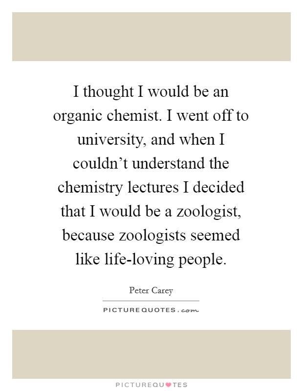 I thought I would be an organic chemist. I went off to university, and when I couldn't understand the chemistry lectures I decided that I would be a zoologist, because zoologists seemed like life-loving people Picture Quote #1