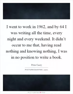 I went to work in 1962, and by  64 I was writing all the time, every night and every weekend. It didn’t occur to me that, having read nothing and knowing nothing, I was in no position to write a book Picture Quote #1