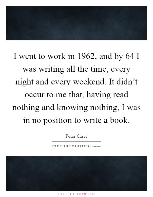 I went to work in 1962, and by  64 I was writing all the time, every night and every weekend. It didn't occur to me that, having read nothing and knowing nothing, I was in no position to write a book Picture Quote #1