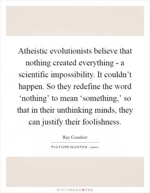 Atheistic evolutionists believe that nothing created everything - a scientific impossibility. It couldn’t happen. So they redefine the word ‘nothing’ to mean ‘something,’ so that in their unthinking minds, they can justify their foolishness Picture Quote #1