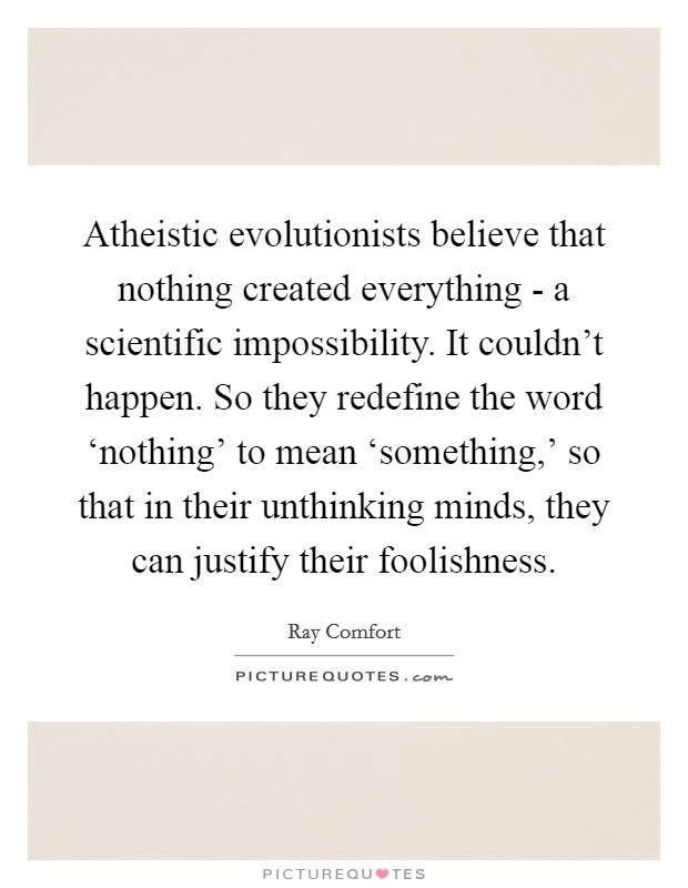 Atheistic evolutionists believe that nothing created everything - a scientific impossibility. It couldn't happen. So they redefine the word ‘nothing' to mean ‘something,' so that in their unthinking minds, they can justify their foolishness Picture Quote #1