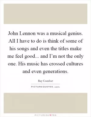 John Lennon was a musical genius. All I have to do is think of some of his songs and even the titles make me feel good... and I’m not the only one. His music has crossed cultures and even generations Picture Quote #1