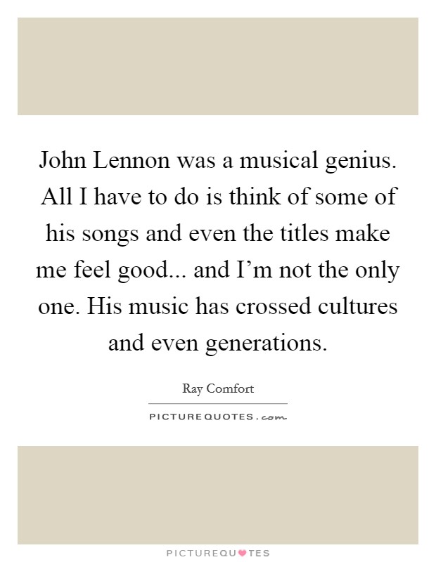 John Lennon was a musical genius. All I have to do is think of some of his songs and even the titles make me feel good... and I'm not the only one. His music has crossed cultures and even generations Picture Quote #1