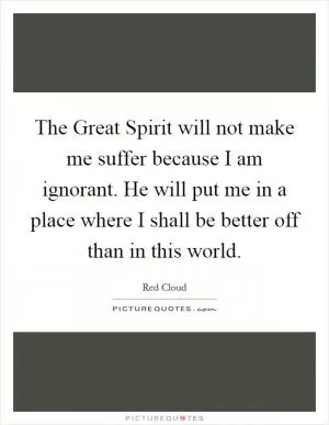 The Great Spirit will not make me suffer because I am ignorant. He will put me in a place where I shall be better off than in this world Picture Quote #1