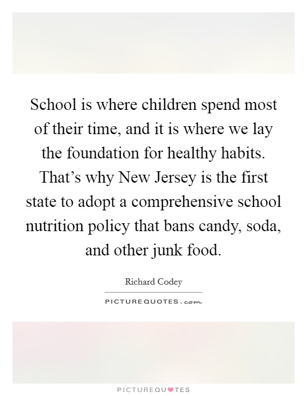 School is where children spend most of their time, and it is where we lay the foundation for healthy habits. That’s why New Jersey is the first state to adopt a comprehensive school nutrition policy that bans candy, soda, and other junk food Picture Quote #1