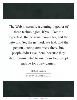 The Web is actually a coming together of three technologies, if you like: the hypertext, the personal computer, and the network. So, the network we had, and the personal computers were there, but people didn’t use them, because they didn’t know what to use them for, except maybe for a few games Picture Quote #1