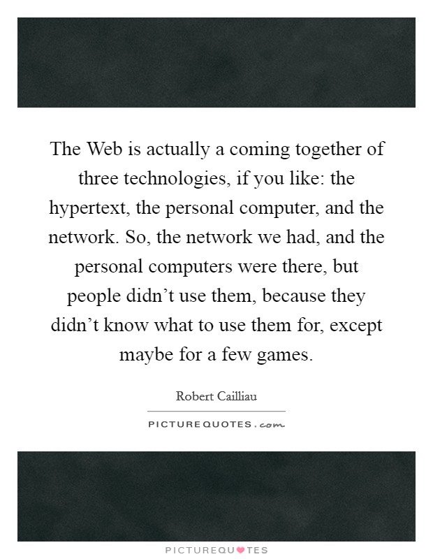 The Web is actually a coming together of three technologies, if you like: the hypertext, the personal computer, and the network. So, the network we had, and the personal computers were there, but people didn't use them, because they didn't know what to use them for, except maybe for a few games Picture Quote #1