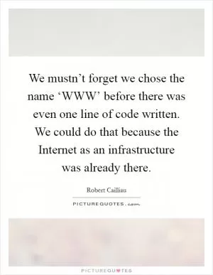 We mustn’t forget we chose the name ‘WWW’ before there was even one line of code written. We could do that because the Internet as an infrastructure was already there Picture Quote #1
