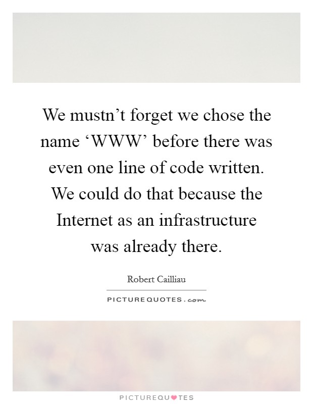 We mustn't forget we chose the name ‘WWW' before there was even one line of code written. We could do that because the Internet as an infrastructure was already there Picture Quote #1