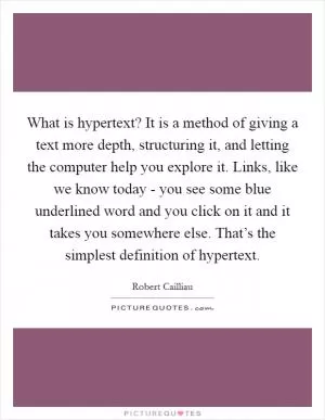 What is hypertext? It is a method of giving a text more depth, structuring it, and letting the computer help you explore it. Links, like we know today - you see some blue underlined word and you click on it and it takes you somewhere else. That’s the simplest definition of hypertext Picture Quote #1