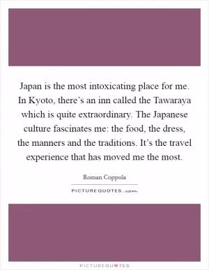 Japan is the most intoxicating place for me. In Kyoto, there’s an inn called the Tawaraya which is quite extraordinary. The Japanese culture fascinates me: the food, the dress, the manners and the traditions. It’s the travel experience that has moved me the most Picture Quote #1