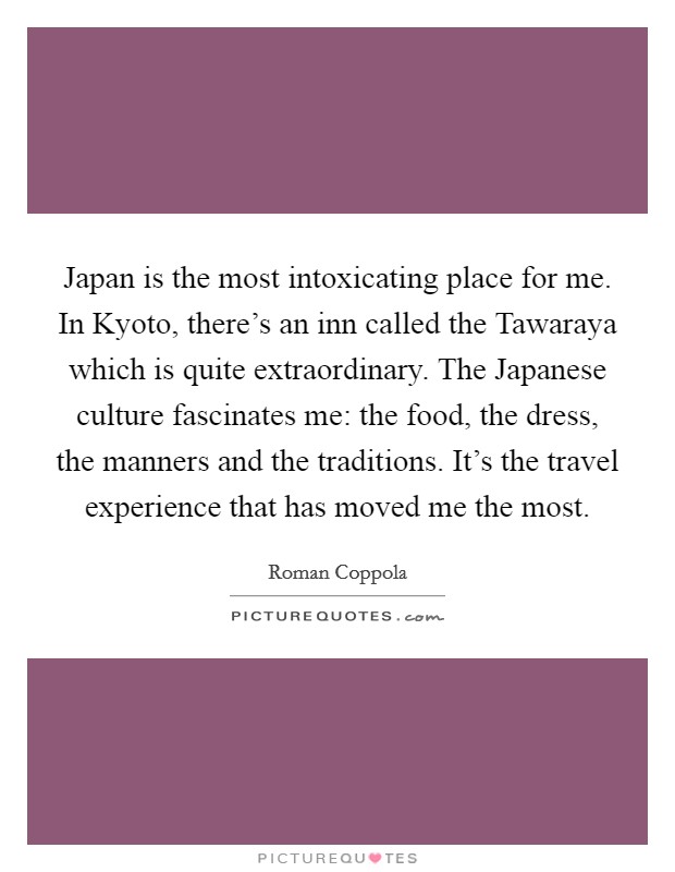 Japan is the most intoxicating place for me. In Kyoto, there's an inn called the Tawaraya which is quite extraordinary. The Japanese culture fascinates me: the food, the dress, the manners and the traditions. It's the travel experience that has moved me the most Picture Quote #1