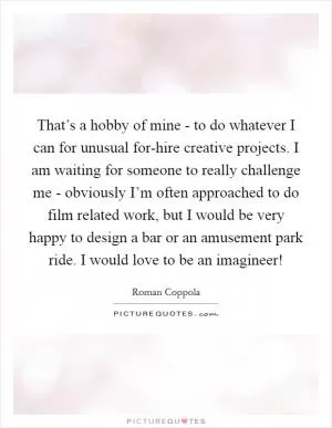 That’s a hobby of mine - to do whatever I can for unusual for-hire creative projects. I am waiting for someone to really challenge me - obviously I’m often approached to do film related work, but I would be very happy to design a bar or an amusement park ride. I would love to be an imagineer! Picture Quote #1