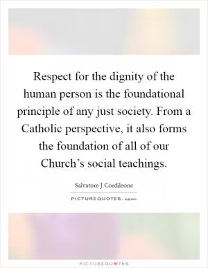 Respect for the dignity of the human person is the foundational principle of any just society. From a Catholic perspective, it also forms the foundation of all of our Church’s social teachings Picture Quote #1