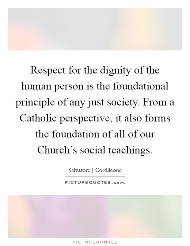 Respect for the dignity of the human person is the foundational principle of any just society. From a Catholic perspective, it also forms the foundation of all of our Church's social teachings Picture Quote #1