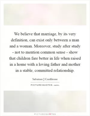 We believe that marriage, by its very definition, can exist only between a man and a woman. Moreover, study after study - not to mention common sense - show that children fare better in life when raised in a home with a loving father and mother in a stable, committed relationship Picture Quote #1