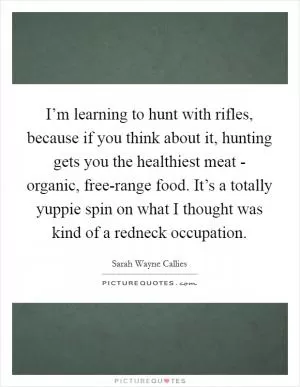 I’m learning to hunt with rifles, because if you think about it, hunting gets you the healthiest meat - organic, free-range food. It’s a totally yuppie spin on what I thought was kind of a redneck occupation Picture Quote #1