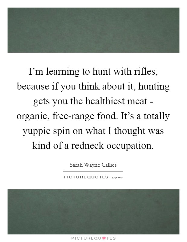 I'm learning to hunt with rifles, because if you think about it, hunting gets you the healthiest meat - organic, free-range food. It's a totally yuppie spin on what I thought was kind of a redneck occupation Picture Quote #1