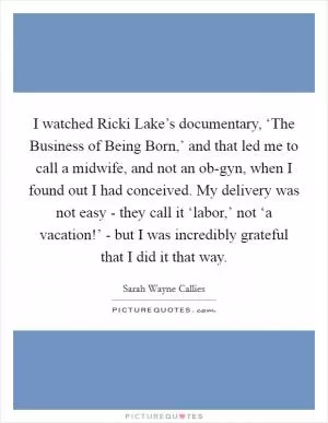 I watched Ricki Lake’s documentary, ‘The Business of Being Born,’ and that led me to call a midwife, and not an ob-gyn, when I found out I had conceived. My delivery was not easy - they call it ‘labor,’ not ‘a vacation!’ - but I was incredibly grateful that I did it that way Picture Quote #1