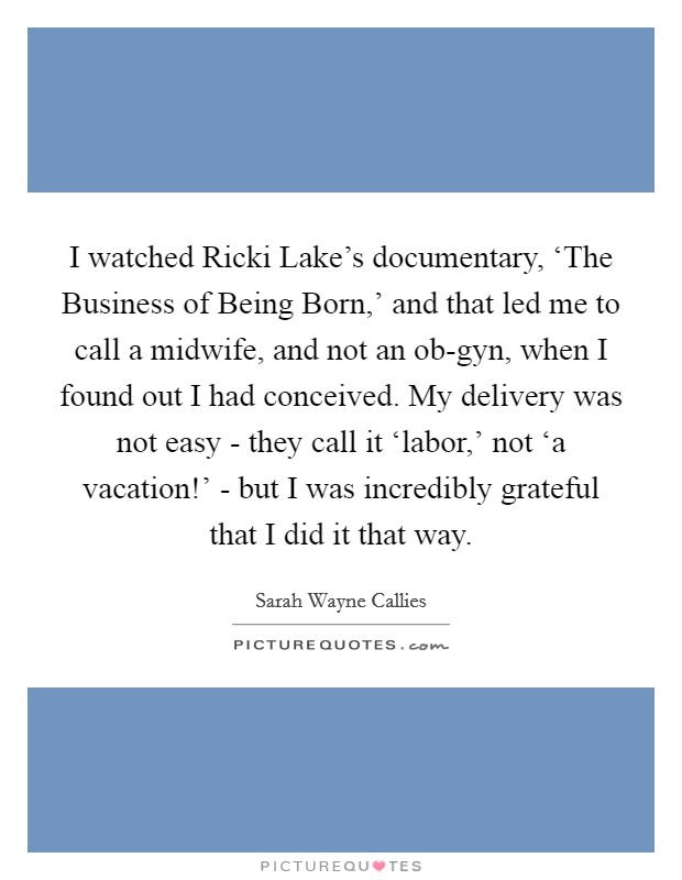 I watched Ricki Lake's documentary, ‘The Business of Being Born,' and that led me to call a midwife, and not an ob-gyn, when I found out I had conceived. My delivery was not easy - they call it ‘labor,' not ‘a vacation!' - but I was incredibly grateful that I did it that way Picture Quote #1