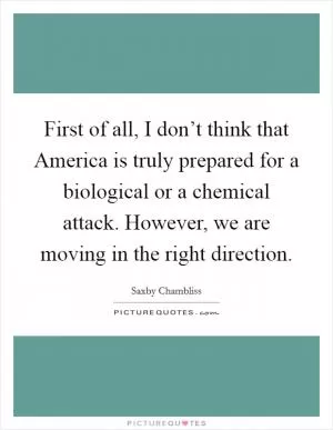 First of all, I don’t think that America is truly prepared for a biological or a chemical attack. However, we are moving in the right direction Picture Quote #1