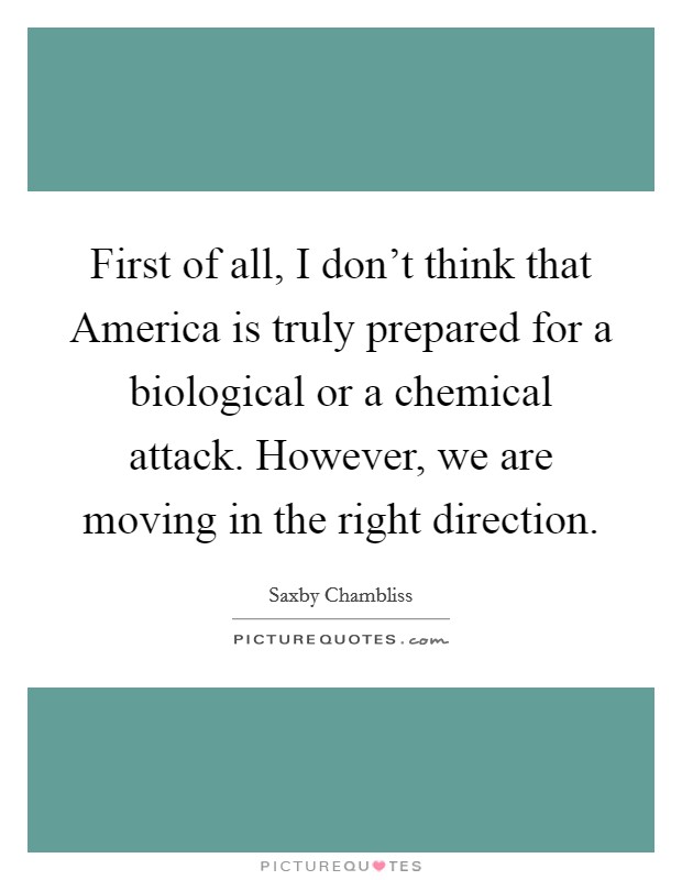First of all, I don't think that America is truly prepared for a biological or a chemical attack. However, we are moving in the right direction Picture Quote #1