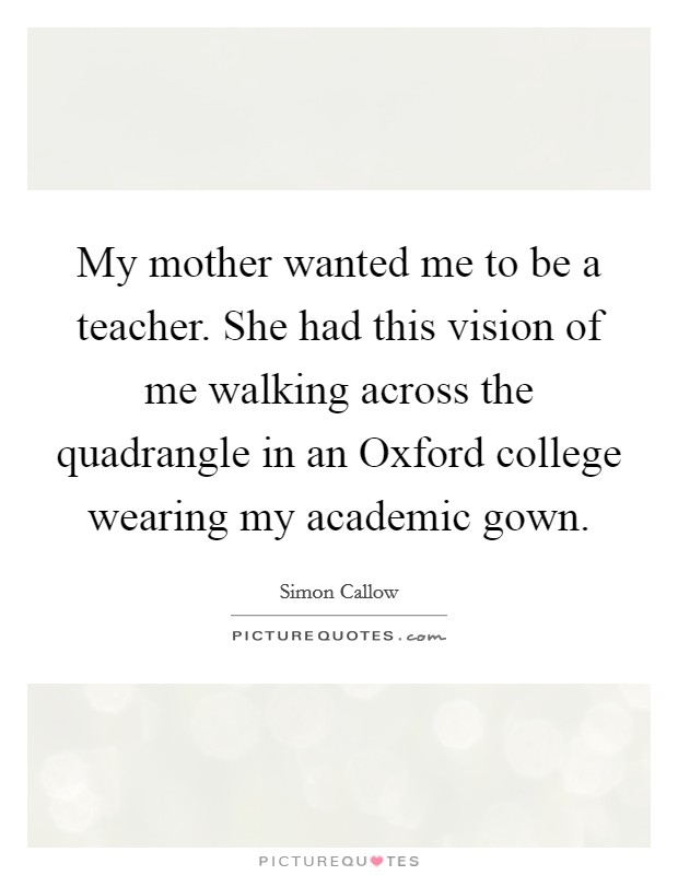 My mother wanted me to be a teacher. She had this vision of me walking across the quadrangle in an Oxford college wearing my academic gown Picture Quote #1