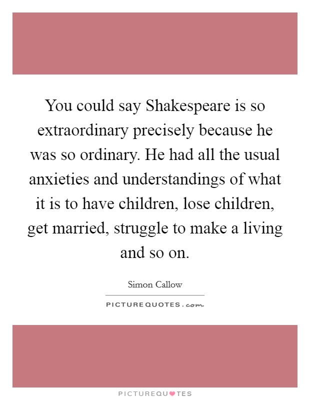 You could say Shakespeare is so extraordinary precisely because he was so ordinary. He had all the usual anxieties and understandings of what it is to have children, lose children, get married, struggle to make a living and so on Picture Quote #1