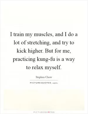 I train my muscles, and I do a lot of stretching, and try to kick higher. But for me, practicing kung-fu is a way to relax myself Picture Quote #1