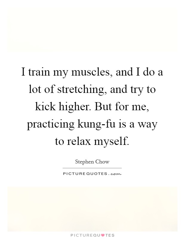 I train my muscles, and I do a lot of stretching, and try to kick higher. But for me, practicing kung-fu is a way to relax myself Picture Quote #1