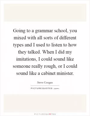 Going to a grammar school, you mixed with all sorts of different types and I used to listen to how they talked. When I did my imitations, I could sound like someone really rough, or I could sound like a cabinet minister Picture Quote #1