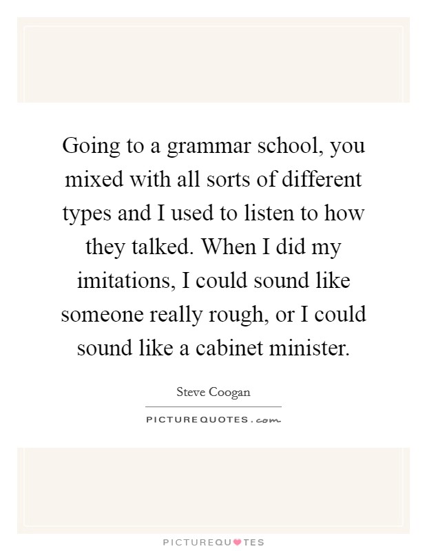 Going to a grammar school, you mixed with all sorts of different types and I used to listen to how they talked. When I did my imitations, I could sound like someone really rough, or I could sound like a cabinet minister Picture Quote #1