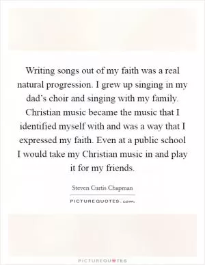 Writing songs out of my faith was a real natural progression. I grew up singing in my dad’s choir and singing with my family. Christian music became the music that I identified myself with and was a way that I expressed my faith. Even at a public school I would take my Christian music in and play it for my friends Picture Quote #1