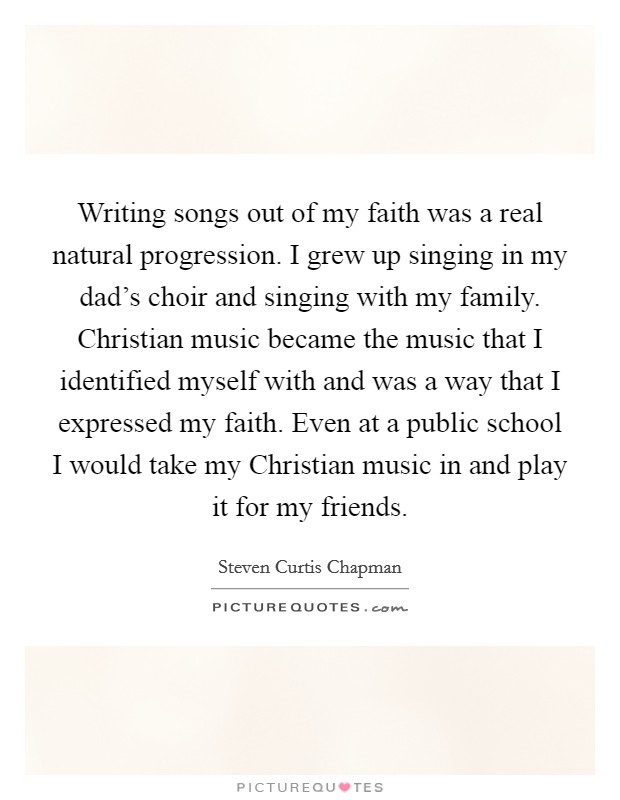 Writing songs out of my faith was a real natural progression. I grew up singing in my dad's choir and singing with my family. Christian music became the music that I identified myself with and was a way that I expressed my faith. Even at a public school I would take my Christian music in and play it for my friends Picture Quote #1