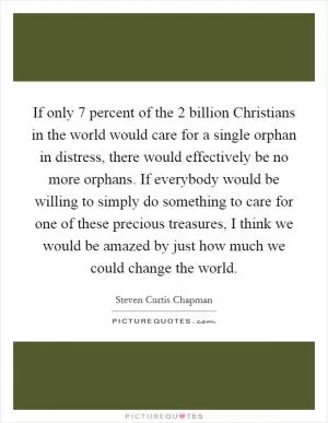 If only 7 percent of the 2 billion Christians in the world would care for a single orphan in distress, there would effectively be no more orphans. If everybody would be willing to simply do something to care for one of these precious treasures, I think we would be amazed by just how much we could change the world Picture Quote #1