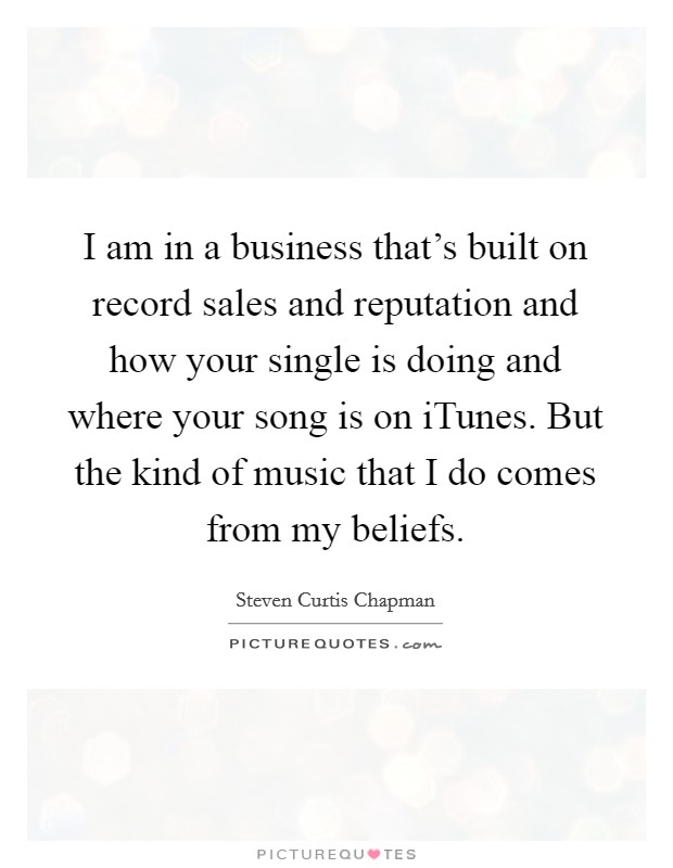 I am in a business that's built on record sales and reputation and how your single is doing and where your song is on iTunes. But the kind of music that I do comes from my beliefs Picture Quote #1