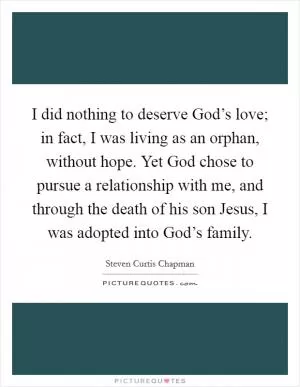 I did nothing to deserve God’s love; in fact, I was living as an orphan, without hope. Yet God chose to pursue a relationship with me, and through the death of his son Jesus, I was adopted into God’s family Picture Quote #1
