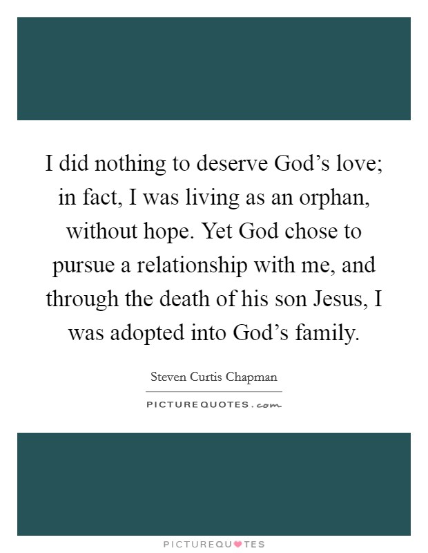 I did nothing to deserve God's love; in fact, I was living as an orphan, without hope. Yet God chose to pursue a relationship with me, and through the death of his son Jesus, I was adopted into God's family Picture Quote #1