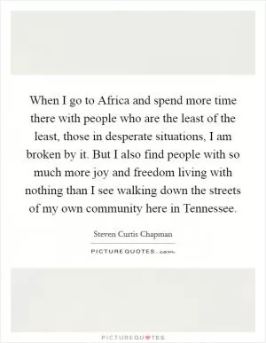 When I go to Africa and spend more time there with people who are the least of the least, those in desperate situations, I am broken by it. But I also find people with so much more joy and freedom living with nothing than I see walking down the streets of my own community here in Tennessee Picture Quote #1