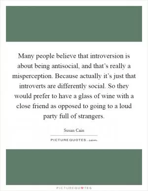 Many people believe that introversion is about being antisocial, and that’s really a misperception. Because actually it’s just that introverts are differently social. So they would prefer to have a glass of wine with a close friend as opposed to going to a loud party full of strangers Picture Quote #1
