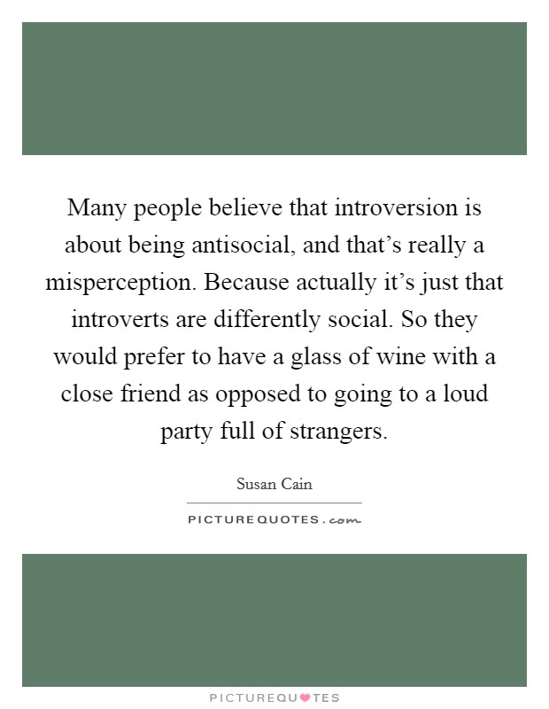 Many people believe that introversion is about being antisocial, and that's really a misperception. Because actually it's just that introverts are differently social. So they would prefer to have a glass of wine with a close friend as opposed to going to a loud party full of strangers Picture Quote #1