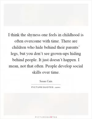 I think the shyness one feels in childhood is often overcome with time. There are children who hide behind their parents’ legs, but you don’t see grown-ups hiding behind people. It just doesn’t happen. I mean, not that often. People develop social skills over time Picture Quote #1