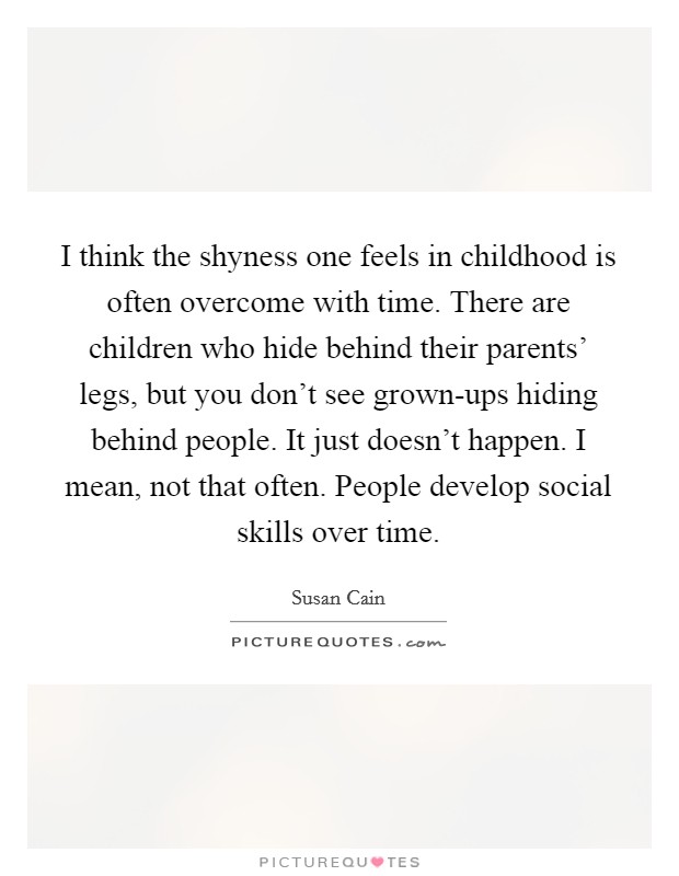 I think the shyness one feels in childhood is often overcome with time. There are children who hide behind their parents' legs, but you don't see grown-ups hiding behind people. It just doesn't happen. I mean, not that often. People develop social skills over time Picture Quote #1