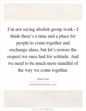 I’m not saying abolish group work - I think there’s a time and a place for people to come together and exchange ideas, but let’s restore the respect we once had for solitude. And we need to be much more mindful of the way we come together Picture Quote #1